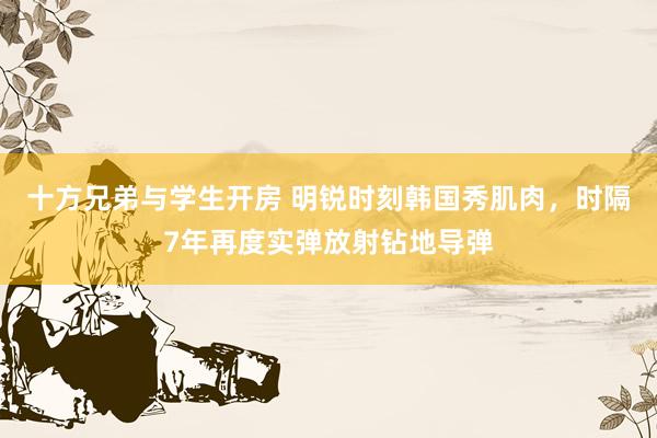十方兄弟与学生开房 明锐时刻韩国秀肌肉，时隔7年再度实弹放射钻地导弹