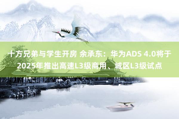 十方兄弟与学生开房 余承东：华为ADS 4.0将于2025年推出高速L3级商用、城区L3级试点