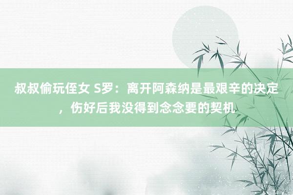 叔叔偷玩侄女 S罗：离开阿森纳是最艰辛的决定，伤好后我没得到念念要的契机