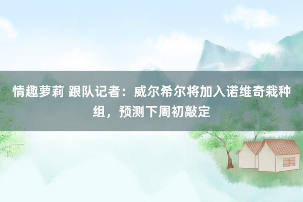 情趣萝莉 跟队记者：威尔希尔将加入诺维奇栽种组，预测下周初敲定