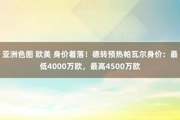 亚洲色图 欧美 身价着落！德转预热帕瓦尔身价：最低4000万欧，最高4500万欧