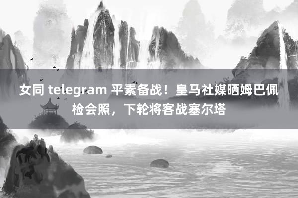 女同 telegram 平素备战！皇马社媒晒姆巴佩检会照，下轮将客战塞尔塔