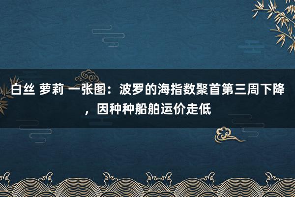 白丝 萝莉 一张图：波罗的海指数聚首第三周下降，因种种船舶运价走低