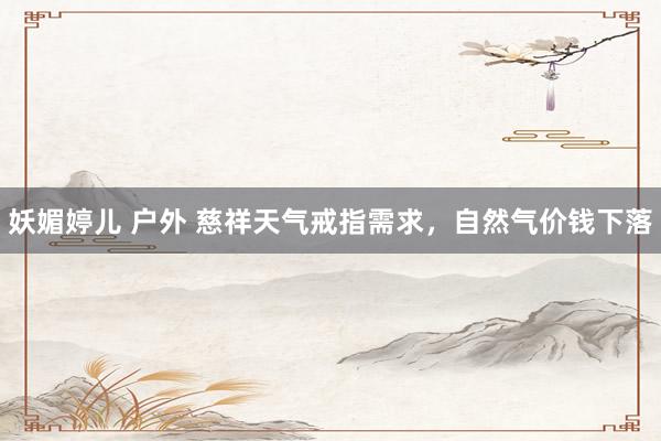 妖媚婷儿 户外 慈祥天气戒指需求，自然气价钱下落