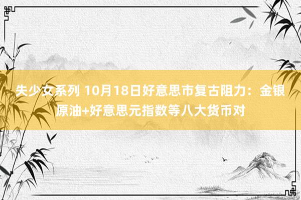 失少女系列 10月18日好意思市复古阻力：金银原油+好意思元指数等八大货币对