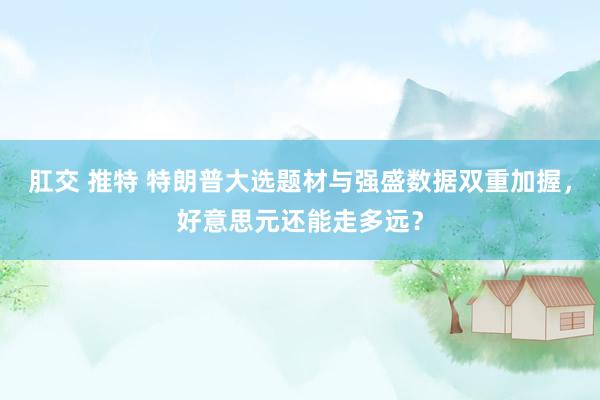 肛交 推特 特朗普大选题材与强盛数据双重加握，好意思元还能走多远？