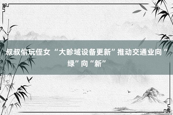 叔叔偷玩侄女 “大畛域设备更新”推动交通业向“绿”向“新”