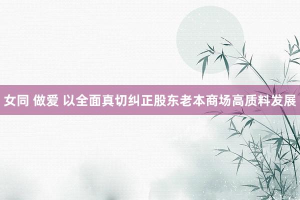 女同 做爱 以全面真切纠正股东老本商场高质料发展