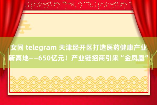 女同 telegram 天津经开区打造医药健康产业新高地——650亿元！产业链招商引来“金凤凰”