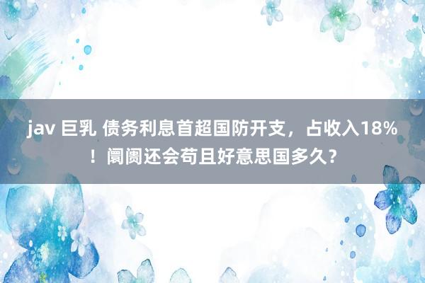 jav 巨乳 债务利息首超国防开支，占收入18%！阛阓还会苟且好意思国多久？