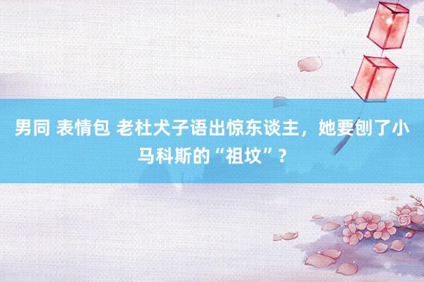 男同 表情包 老杜犬子语出惊东谈主，她要刨了小马科斯的“祖坟”？