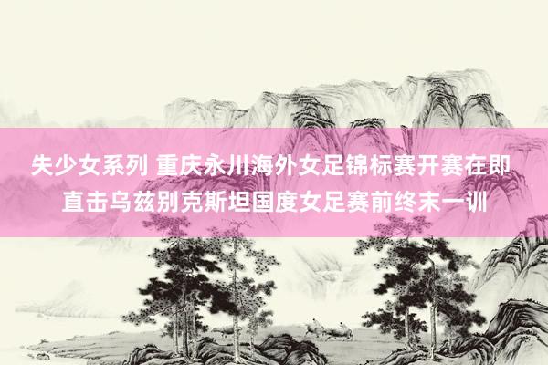 失少女系列 重庆永川海外女足锦标赛开赛在即 直击乌兹别克斯坦国度女足赛前终末一训