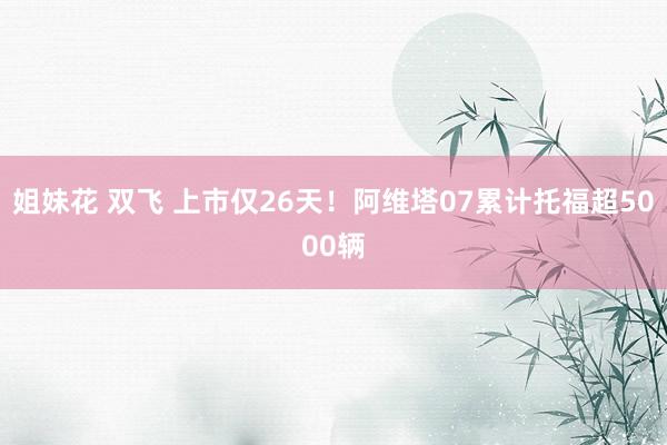 姐妹花 双飞 上市仅26天！阿维塔07累计托福超5000辆