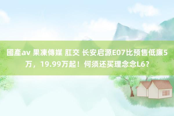 國產av 果凍傳媒 肛交 长安启源E07比预售低廉5万，19.99万起！何须还买理念念L6？