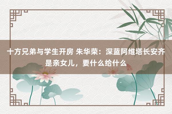 十方兄弟与学生开房 朱华荣：深蓝阿维塔长安齐是亲女儿，要什么给什么