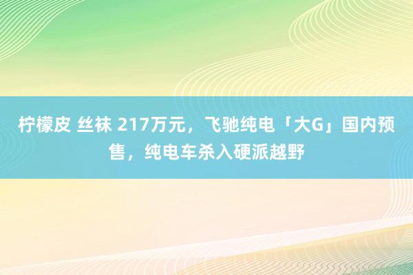 柠檬皮 丝袜 217万元，飞驰纯电「大G」国内预售，纯电车杀入硬派越野