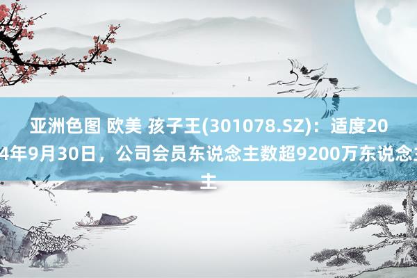 亚洲色图 欧美 孩子王(301078.SZ)：适度2024年9月30日，公司会员东说念主数超9200万东说念主