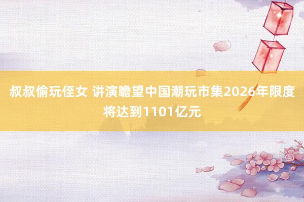 叔叔偷玩侄女 讲演瞻望中国潮玩市集2026年限度将达到1101亿元
