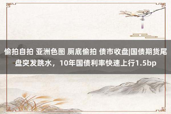 偷拍自拍 亚洲色图 厕底偷拍 债市收盘|国债期货尾盘突发跳水，10年国债利率快速上行1.5bp