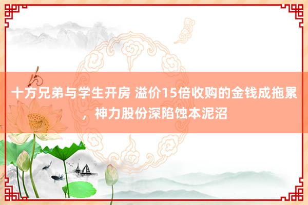 十方兄弟与学生开房 溢价15倍收购的金钱成拖累，神力股份深陷蚀本泥沼