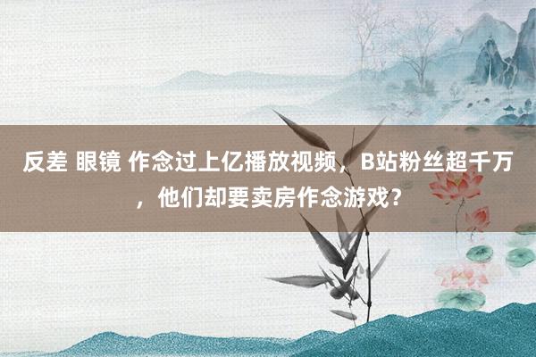 反差 眼镜 作念过上亿播放视频，B站粉丝超千万，他们却要卖房作念游戏？
