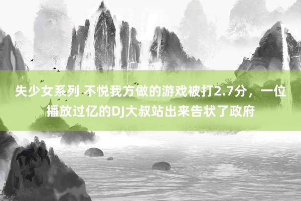失少女系列 不悦我方做的游戏被打2.7分，一位播放过亿的DJ大叔站出来告状了政府