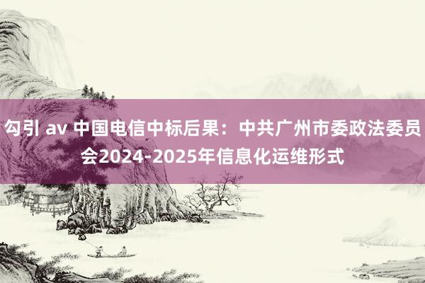 勾引 av 中国电信中标后果：中共广州市委政法委员会2024-2025年信息化运维形式
