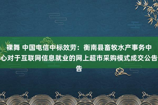 裸舞 中国电信中标效劳：衡南县畜牧水产事务中心对于互联网信息就业的网上超市采购模式成交公告