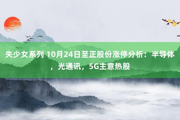失少女系列 10月24日至正股份涨停分析：半导体，光通讯，5G主意热股