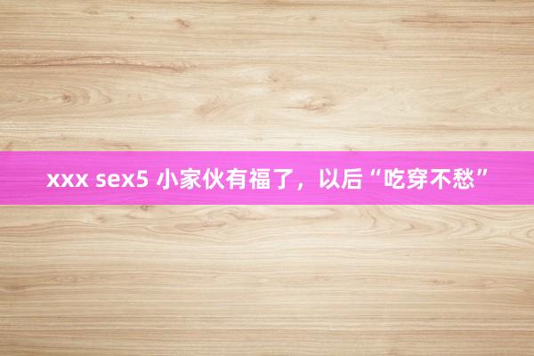 xxx sex5 小家伙有福了，以后“吃穿不愁”