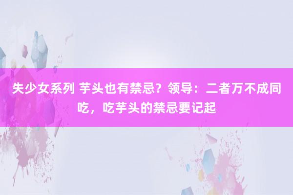 失少女系列 芋头也有禁忌？领导：二者万不成同吃，吃芋头的禁忌要记起