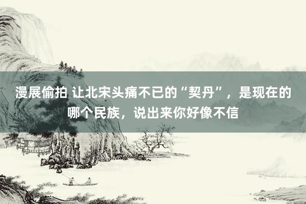 漫展偷拍 让北宋头痛不已的“契丹”，是现在的哪个民族，说出来你好像不信