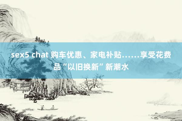 sex5 chat 购车优惠、家电补贴……享受花费品“以旧换新”新潮水