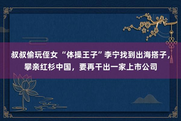 叔叔偷玩侄女 “体操王子”李宁找到出海搭子，攀亲红杉中国，要再干出一家上市公司