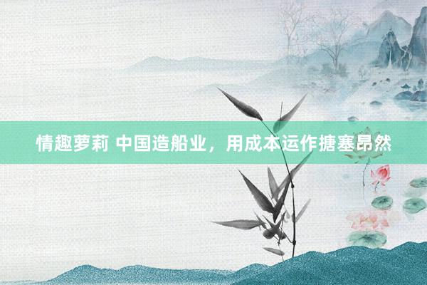 情趣萝莉 中国造船业，用成本运作搪塞昂然