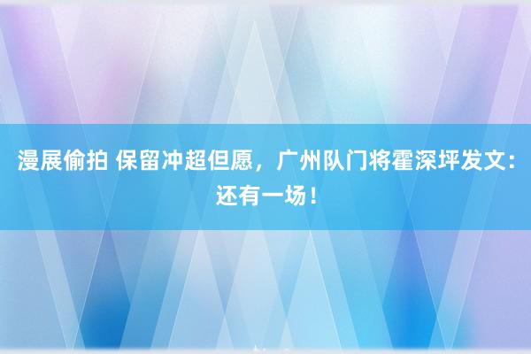 漫展偷拍 保留冲超但愿，广州队门将霍深坪发文：还有一场！