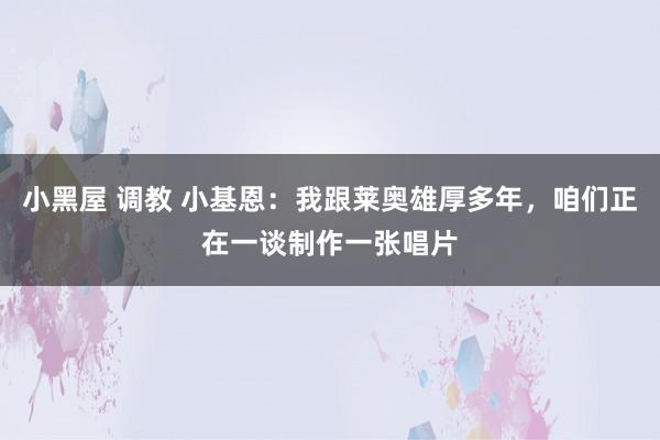 小黑屋 调教 小基恩：我跟莱奥雄厚多年，咱们正在一谈制作一张唱片