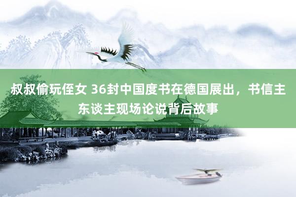 叔叔偷玩侄女 36封中国度书在德国展出，书信主东谈主现场论说背后故事