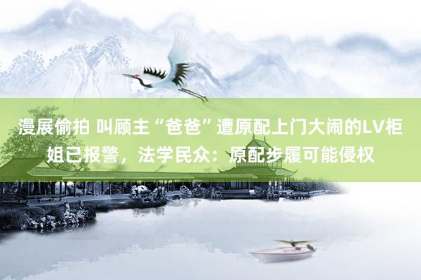 漫展偷拍 叫顾主“爸爸”遭原配上门大闹的LV柜姐已报警，法学民众：原配步履可能侵权