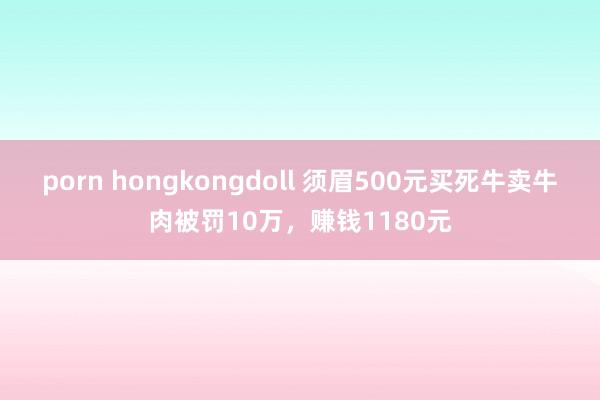 porn hongkongdoll 须眉500元买死牛卖牛肉被罚10万，赚钱1180元