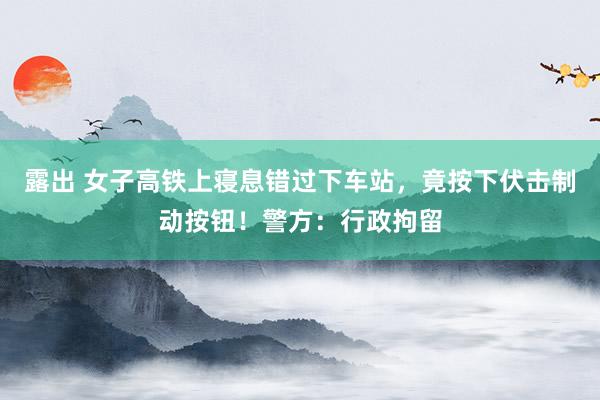 露出 女子高铁上寝息错过下车站，竟按下伏击制动按钮！警方：行政拘留