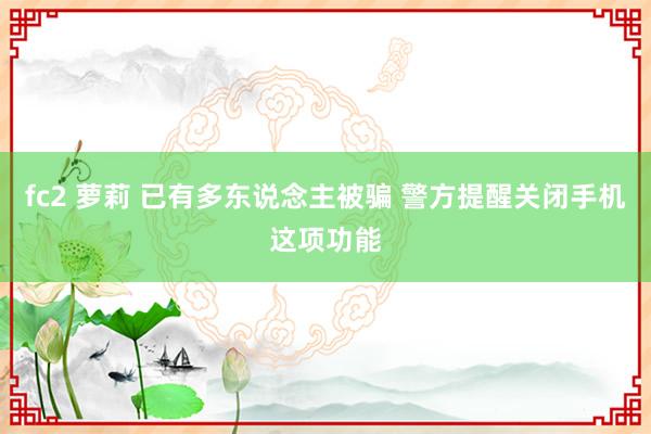 fc2 萝莉 已有多东说念主被骗 警方提醒关闭手机这项功能