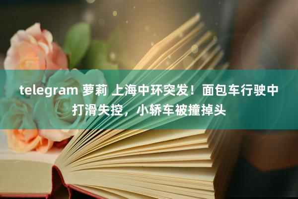 telegram 萝莉 上海中环突发！面包车行驶中打滑失控，小轿车被撞掉头