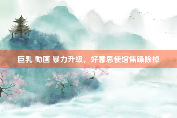 巨乳 動画 暴力升级，好意思使馆焦躁除掉