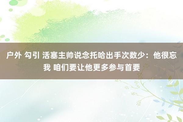 户外 勾引 活塞主帅说念托哈出手次数少：他很忘我 咱们要让他更多参与首要