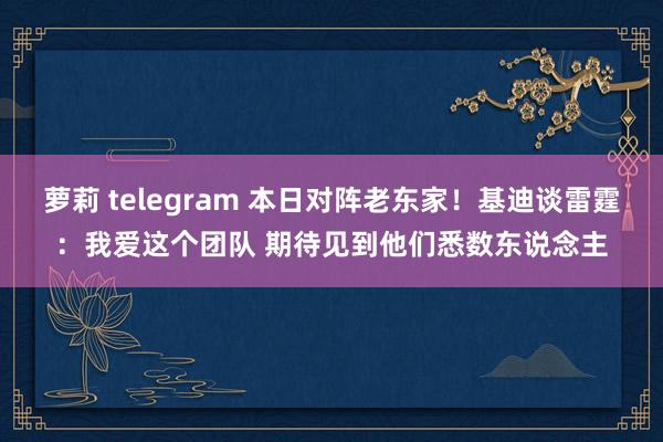 萝莉 telegram 本日对阵老东家！基迪谈雷霆：我爱这个团队 期待见到他们悉数东说念主
