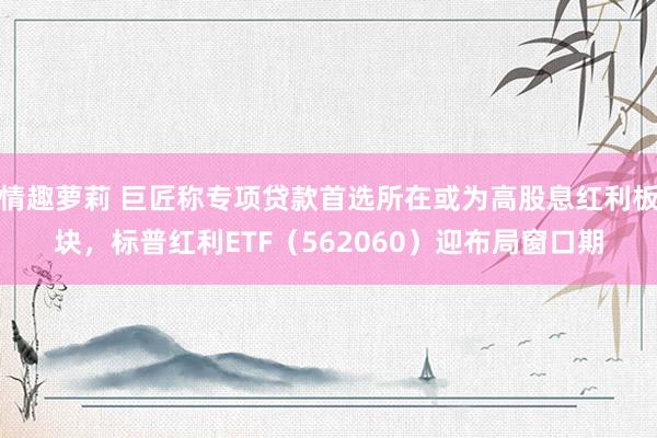 情趣萝莉 巨匠称专项贷款首选所在或为高股息红利板块，标普红利ETF（562060）迎布局窗口期