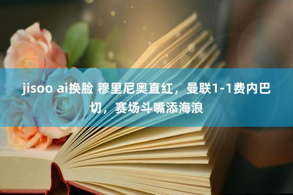 jisoo ai换脸 穆里尼奥直红，曼联1-1费内巴切，赛场斗嘴添海浪