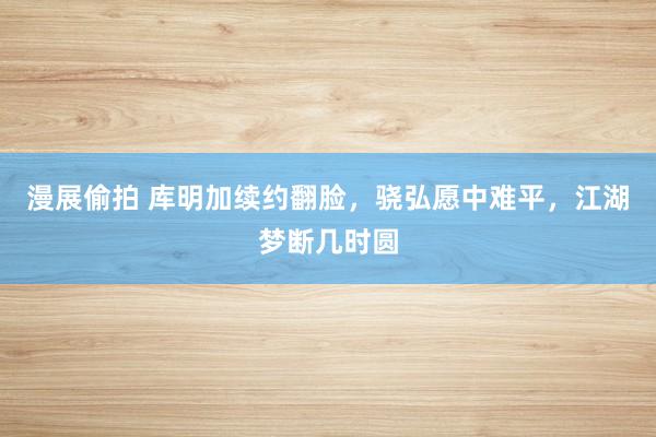 漫展偷拍 库明加续约翻脸，骁弘愿中难平，江湖梦断几时圆
