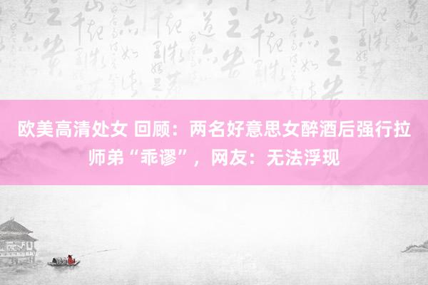 欧美高清处女 回顾：两名好意思女醉酒后强行拉师弟“乖谬”，网友：无法浮现